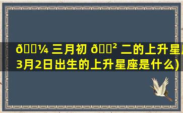 🌼 三月初 🌲 二的上升星座(3月2日出生的上升星座是什么)